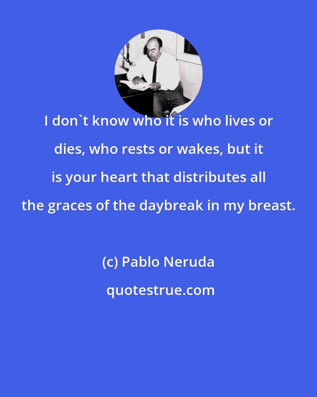 Pablo Neruda: I don't know who it is who lives or dies, who rests or wakes, but it is your heart that distributes all the graces of the daybreak in my breast.