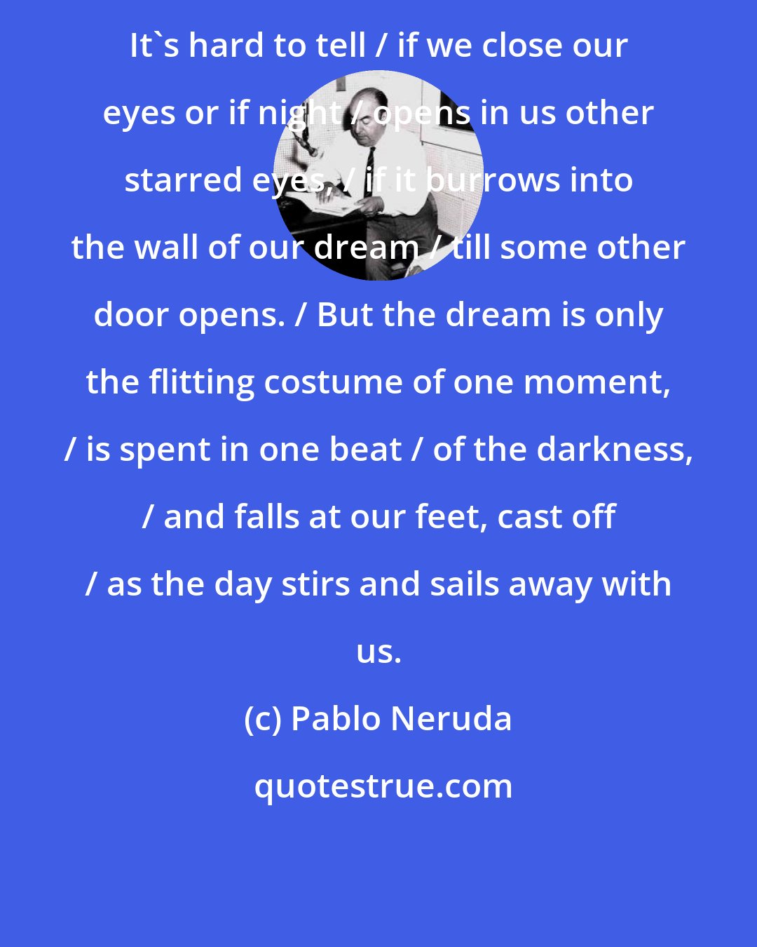 Pablo Neruda: It's hard to tell / if we close our eyes or if night / opens in us other starred eyes, / if it burrows into the wall of our dream / till some other door opens. / But the dream is only the flitting costume of one moment, / is spent in one beat / of the darkness, / and falls at our feet, cast off / as the day stirs and sails away with us.