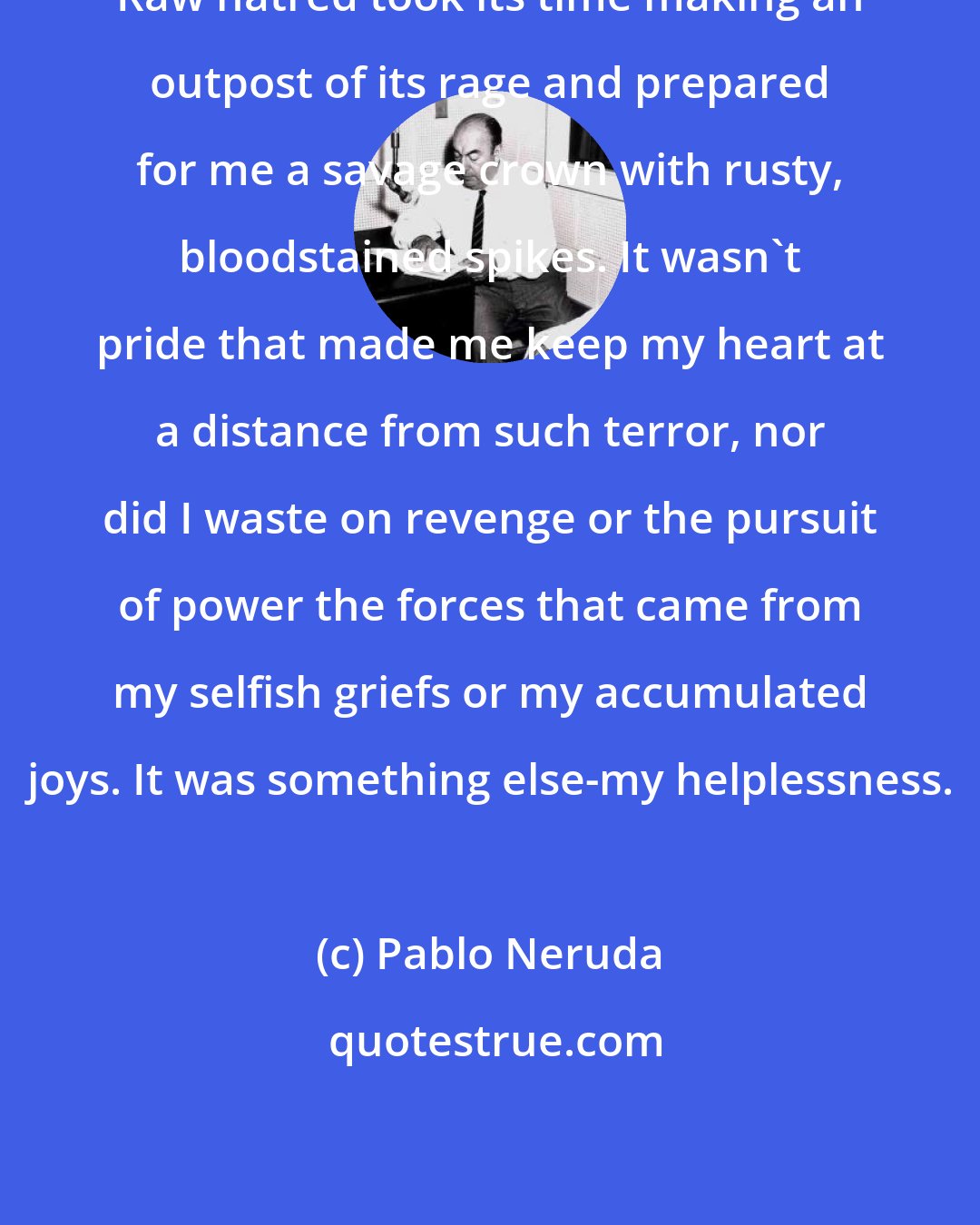 Pablo Neruda: Raw hatred took its time making an outpost of its rage and prepared for me a savage crown with rusty, bloodstained spikes. It wasn't pride that made me keep my heart at a distance from such terror, nor did I waste on revenge or the pursuit of power the forces that came from my selfish griefs or my accumulated joys. It was something else-my helplessness.