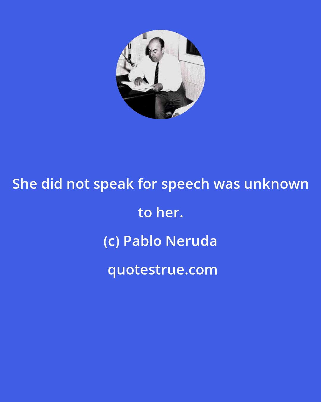 Pablo Neruda: She did not speak for speech was unknown to her.