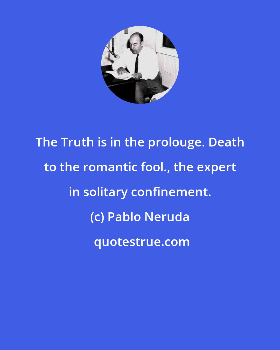 Pablo Neruda: The Truth is in the prolouge. Death to the romantic fool., the expert in solitary confinement.