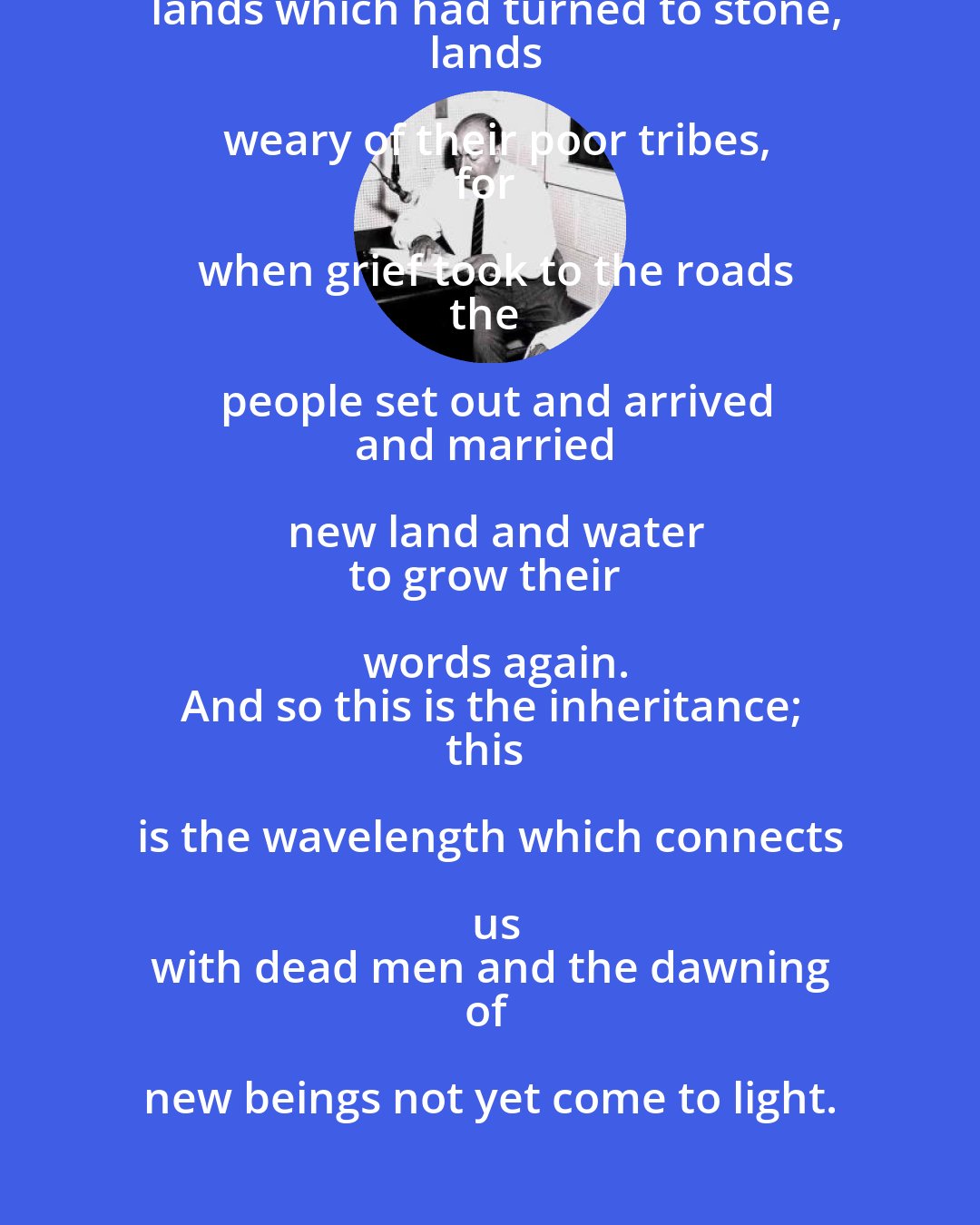 Pablo Neruda: The word
was born in the blood,
grew in the dark body, beating,
and took flight through the lips and the mouth.
Farther away and nearer
still, still it came
from dead fathers and from wondering races,
from lands which had turned to stone,
lands weary of their poor tribes,
for when grief took to the roads
the people set out and arrived
and married new land and water
to grow their words again.
And so this is the inheritance;
this is the wavelength which connects us
with dead men and the dawning
of new beings not yet come to light.