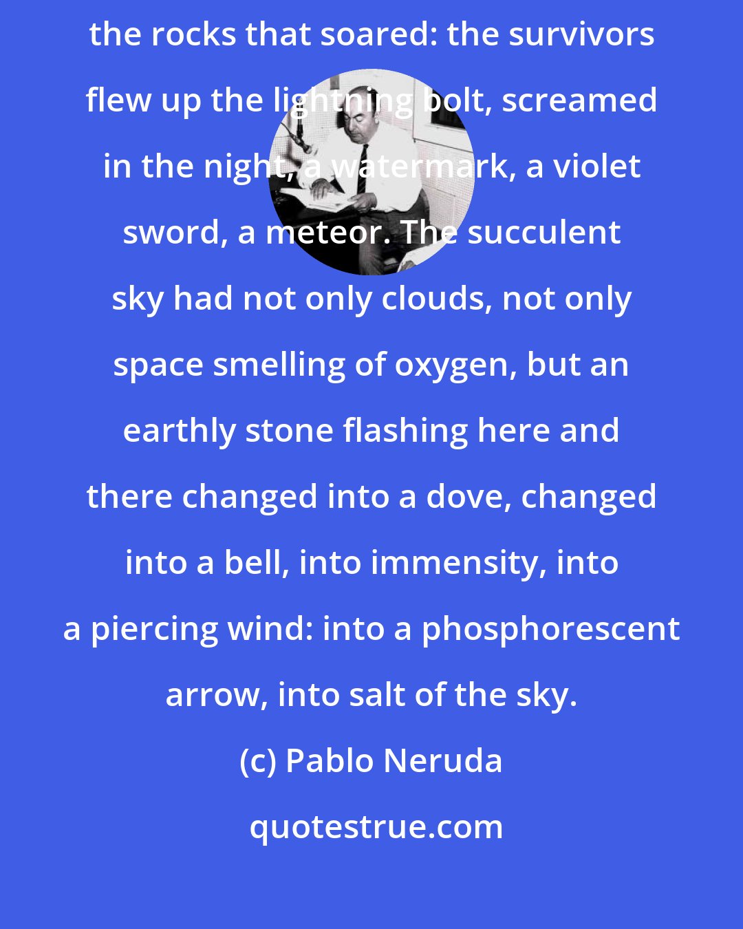 Pablo Neruda: To harden the earth the rocks took charge: instantly they grew wings: the rocks that soared: the survivors flew up the lightning bolt, screamed in the night, a watermark, a violet sword, a meteor. The succulent sky had not only clouds, not only space smelling of oxygen, but an earthly stone flashing here and there changed into a dove, changed into a bell, into immensity, into a piercing wind: into a phosphorescent arrow, into salt of the sky.