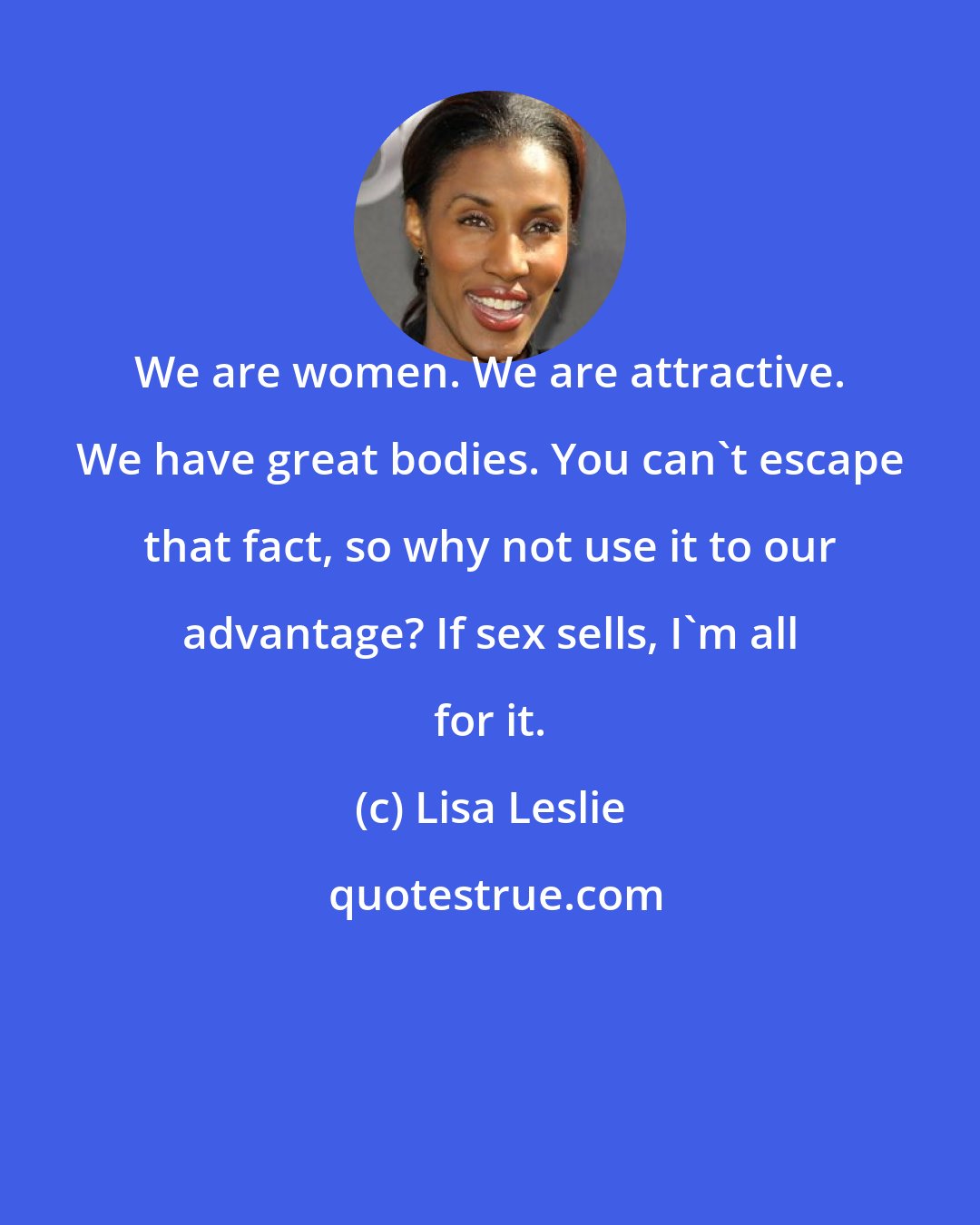 Lisa Leslie: We are women. We are attractive. We have great bodies. You can't escape that fact, so why not use it to our advantage? If sex sells, I'm all for it.