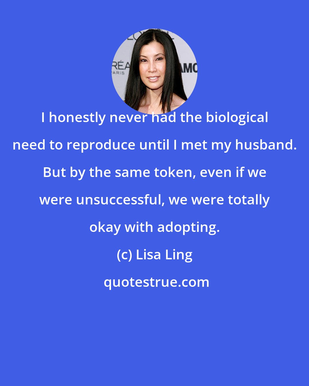 Lisa Ling: I honestly never had the biological need to reproduce until I met my husband. But by the same token, even if we were unsuccessful, we were totally okay with adopting.