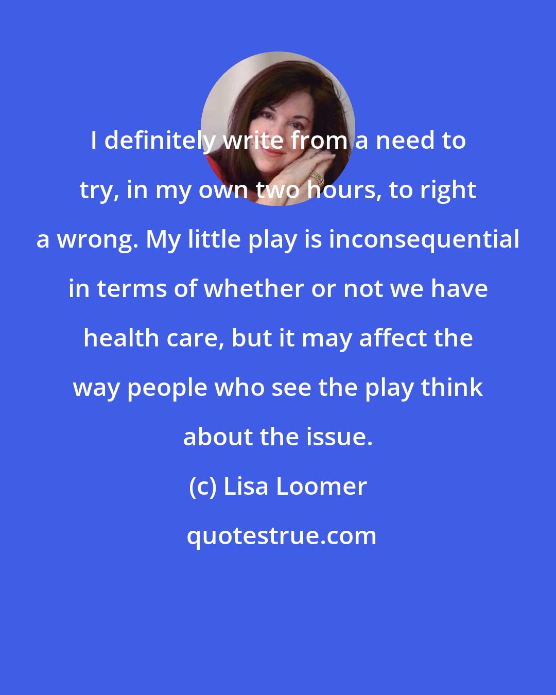 Lisa Loomer: I definitely write from a need to try, in my own two hours, to right a wrong. My little play is inconsequential in terms of whether or not we have health care, but it may affect the way people who see the play think about the issue.
