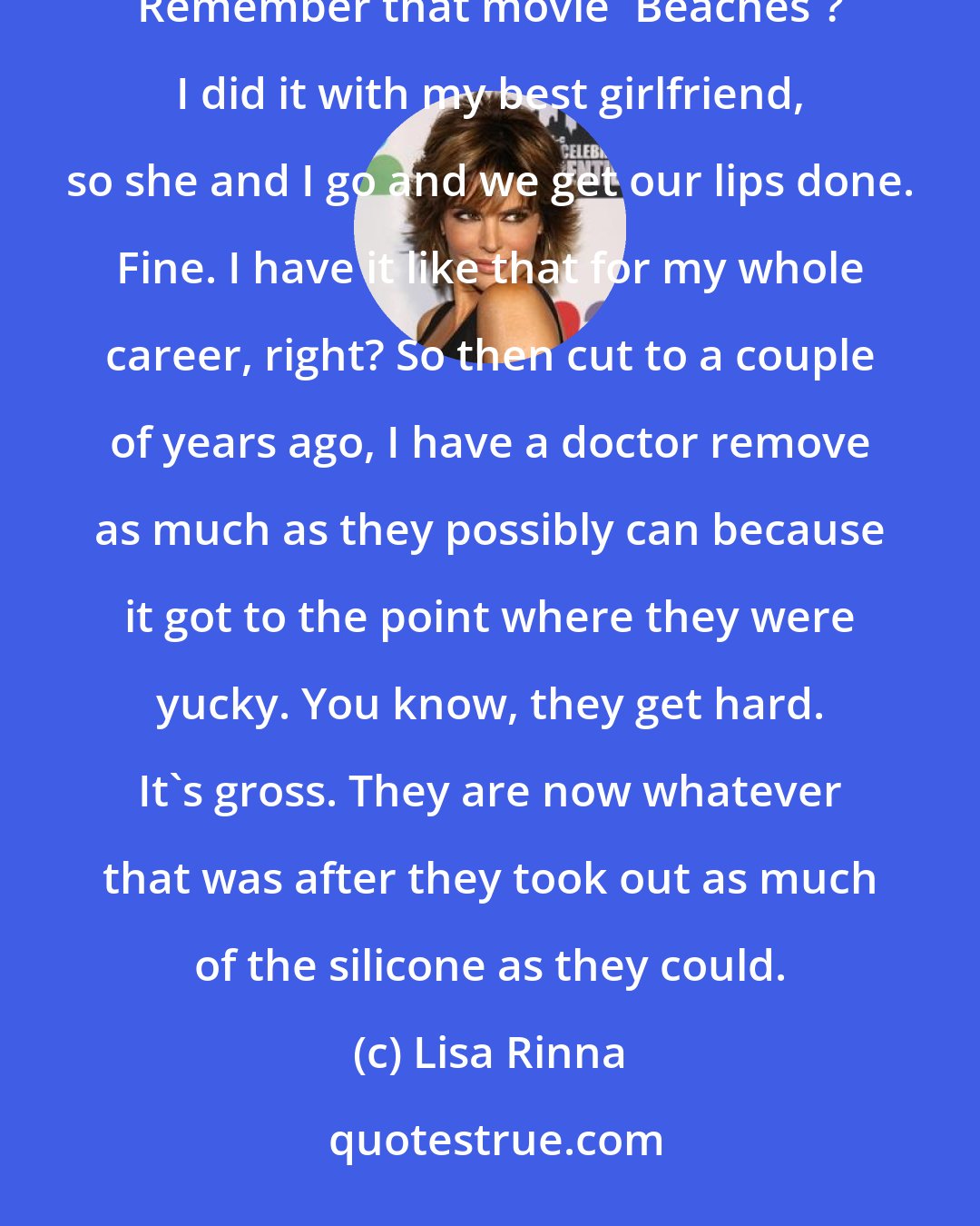 Lisa Rinna: Here's the story: 25 years ago, I had my lips injected with silicone. Stupid thing to do at 24. I saw 'Beaches.' Remember that movie 'Beaches'? I did it with my best girlfriend, so she and I go and we get our lips done. Fine. I have it like that for my whole career, right? So then cut to a couple of years ago, I have a doctor remove as much as they possibly can because it got to the point where they were yucky. You know, they get hard. It's gross. They are now whatever that was after they took out as much of the silicone as they could.