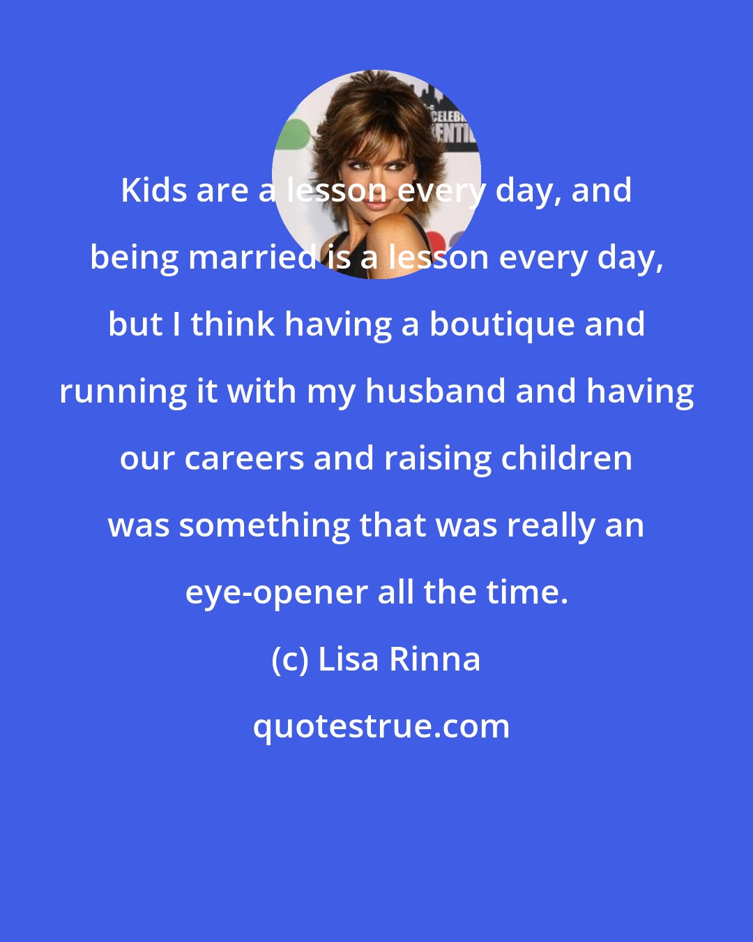 Lisa Rinna: Kids are a lesson every day, and being married is a lesson every day, but I think having a boutique and running it with my husband and having our careers and raising children was something that was really an eye-opener all the time.