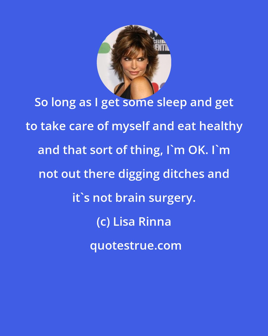 Lisa Rinna: So long as I get some sleep and get to take care of myself and eat healthy and that sort of thing, I'm OK. I'm not out there digging ditches and it's not brain surgery.