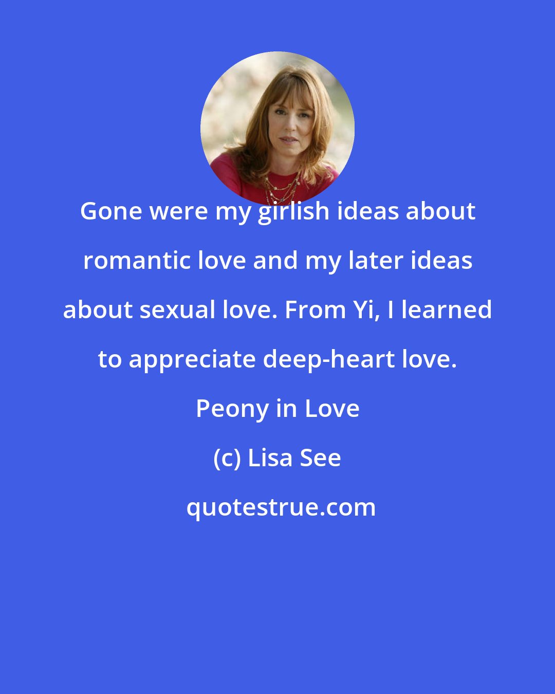 Lisa See: Gone were my girlish ideas about romantic love and my later ideas about sexual love. From Yi, I learned to appreciate deep-heart love. Peony in Love