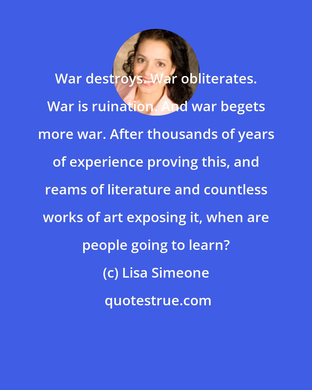 Lisa Simeone: War destroys. War obliterates. War is ruination. And war begets more war. After thousands of years of experience proving this, and reams of literature and countless works of art exposing it, when are people going to learn?