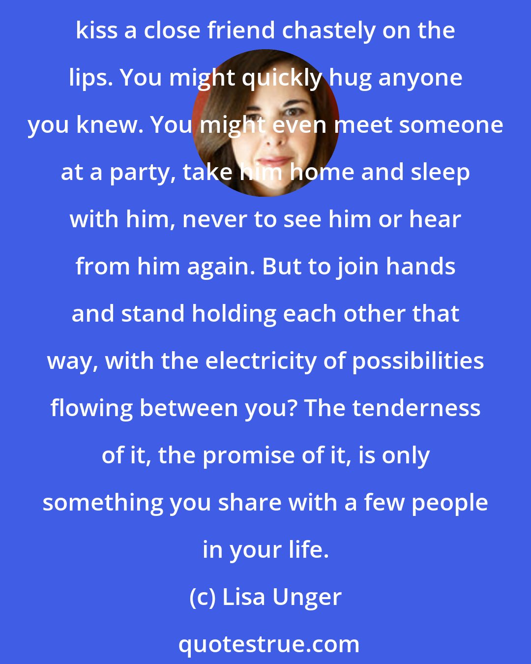 Lisa Unger: And we stood like that. The joining of hands is highly underrated in the acts of intimacy. You kiss acquaintances or colleagues, casually to say hello or good-bye. You might even kiss a close friend chastely on the lips. You might quickly hug anyone you knew. You might even meet someone at a party, take him home and sleep with him, never to see him or hear from him again. But to join hands and stand holding each other that way, with the electricity of possibilities flowing between you? The tenderness of it, the promise of it, is only something you share with a few people in your life.