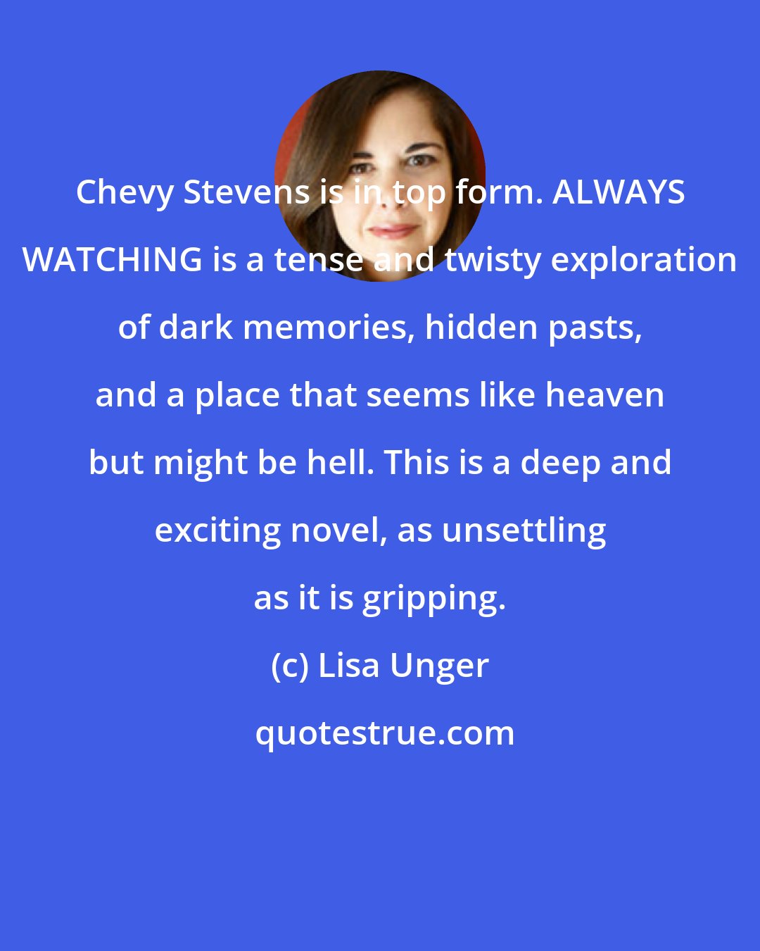 Lisa Unger: Chevy Stevens is in top form. ALWAYS WATCHING is a tense and twisty exploration of dark memories, hidden pasts, and a place that seems like heaven but might be hell. This is a deep and exciting novel, as unsettling as it is gripping.