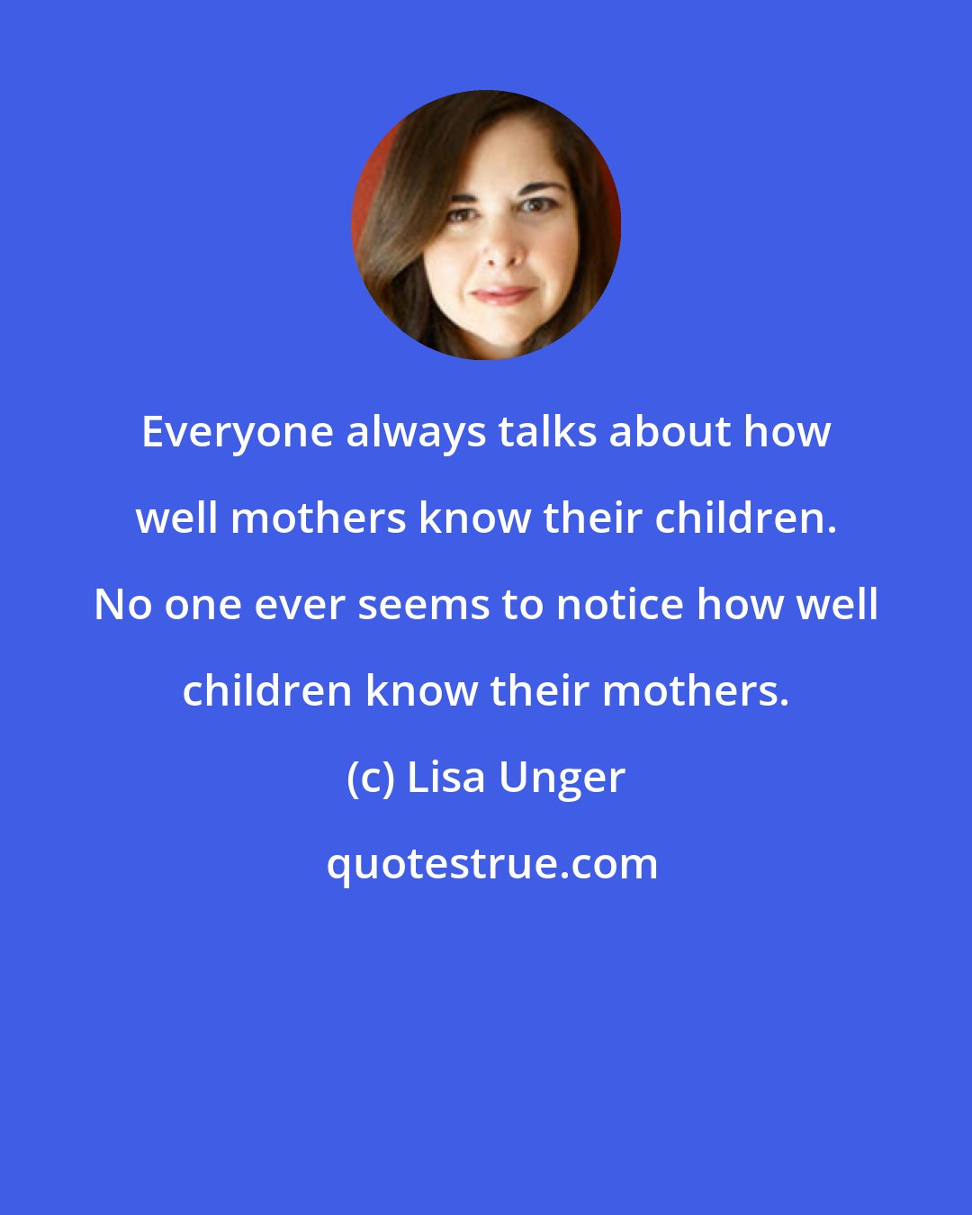 Lisa Unger: Everyone always talks about how well mothers know their children. No one ever seems to notice how well children know their mothers.