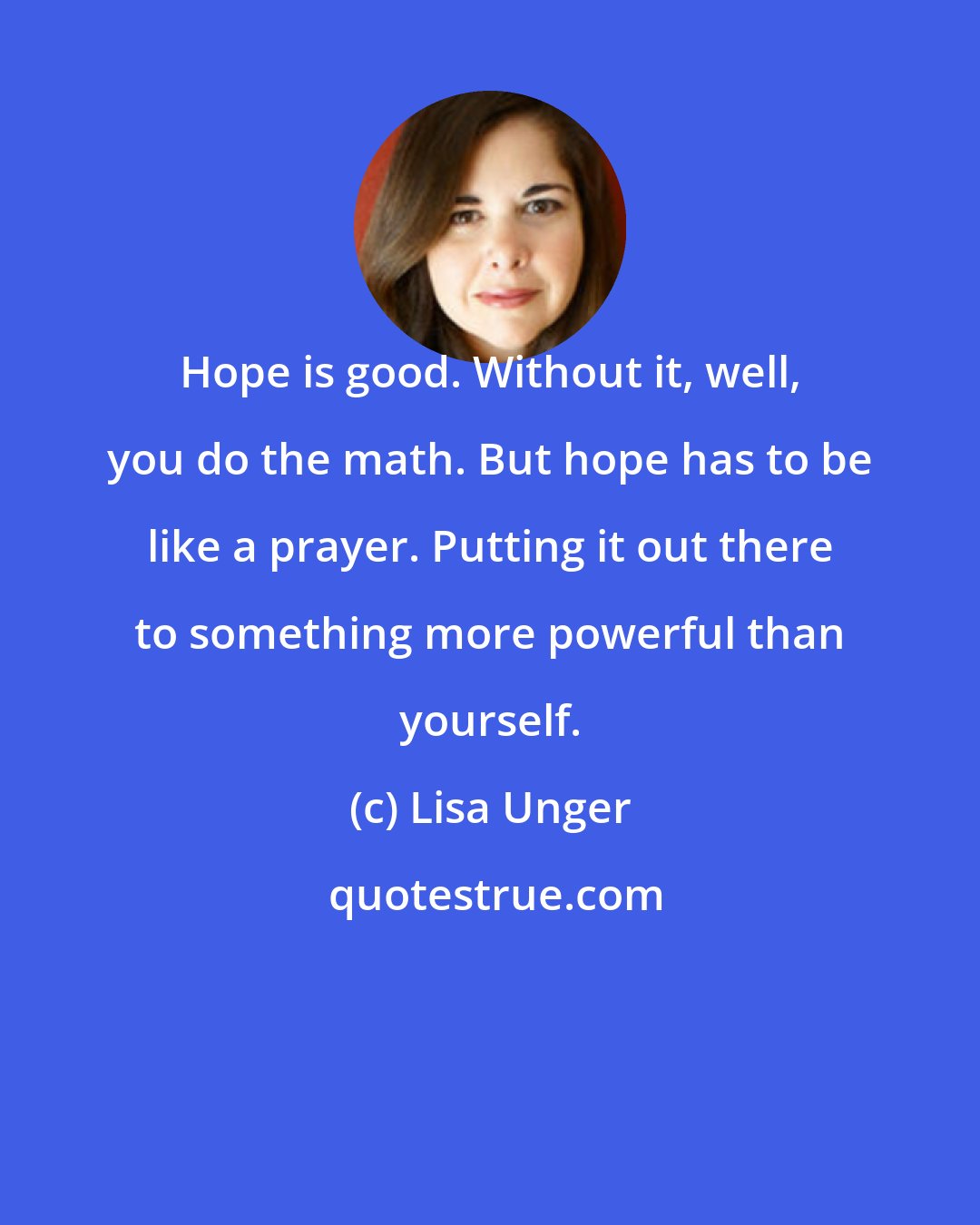 Lisa Unger: Hope is good. Without it, well, you do the math. But hope has to be like a prayer. Putting it out there to something more powerful than yourself.