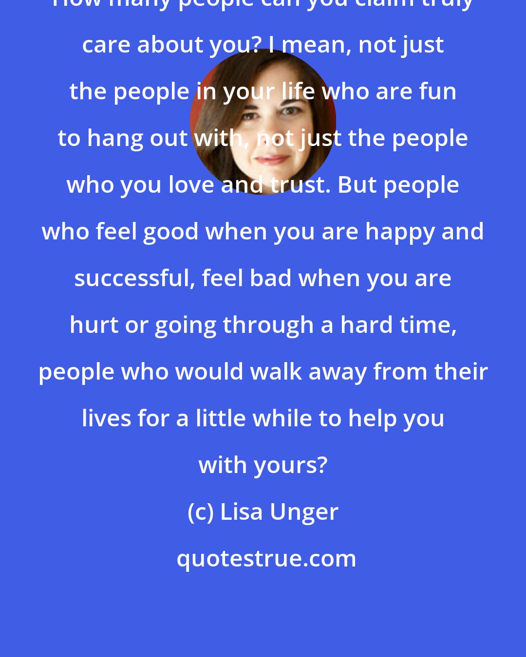 Lisa Unger: How many people can you claim truly care about you? I mean, not just the people in your life who are fun to hang out with, not just the people who you love and trust. But people who feel good when you are happy and successful, feel bad when you are hurt or going through a hard time, people who would walk away from their lives for a little while to help you with yours?