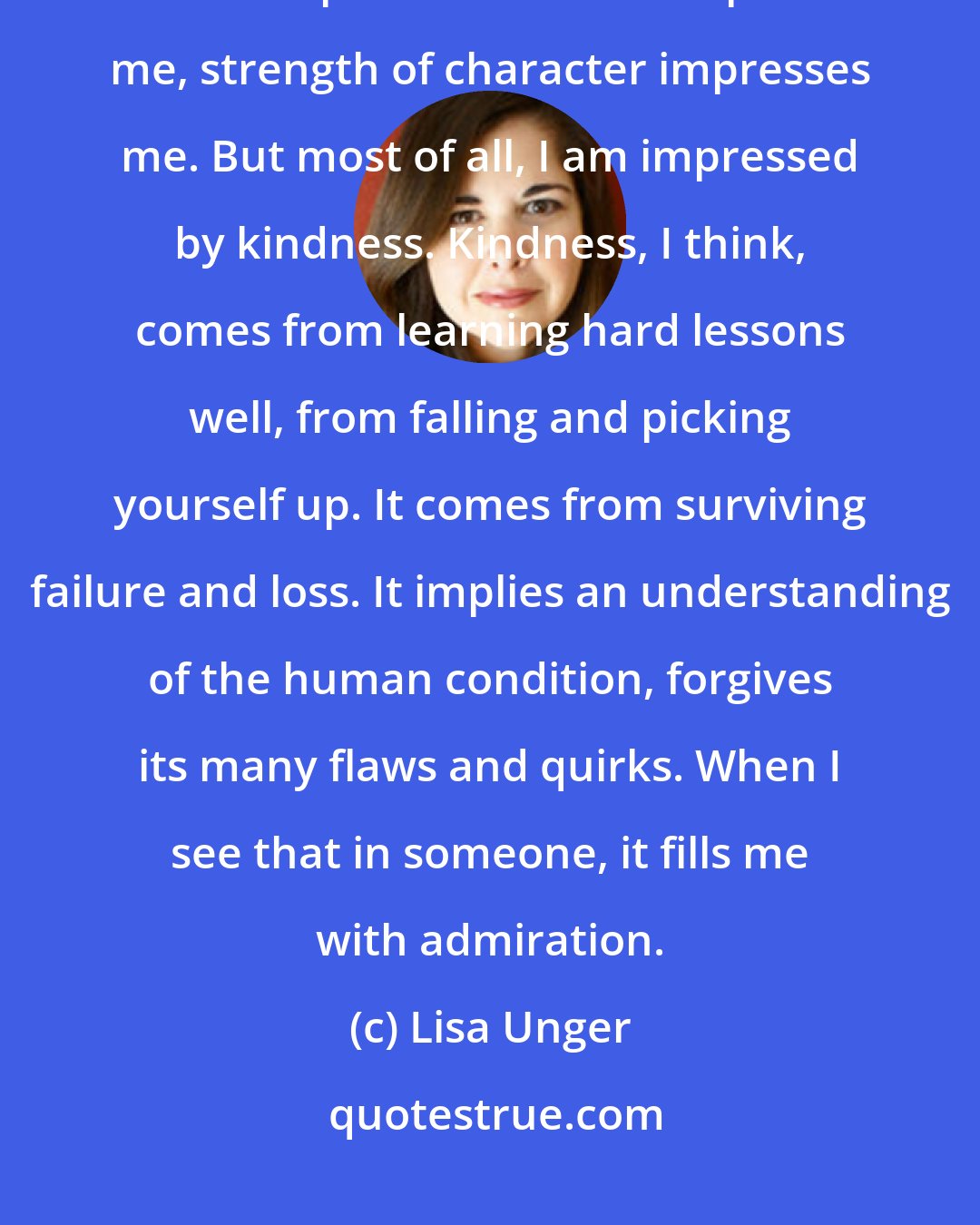 Lisa Unger: I can get my head turned by a good-looking guy as much as the next girl. But sexy doesn't impress me. Smart impresses me, strength of character impresses me. But most of all, I am impressed by kindness. Kindness, I think, comes from learning hard lessons well, from falling and picking yourself up. It comes from surviving failure and loss. It implies an understanding of the human condition, forgives its many flaws and quirks. When I see that in someone, it fills me with admiration.