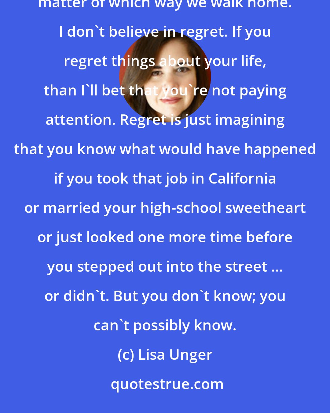 Lisa Unger: I don't believe in mistakes. Never have. I believe that there are a multitude of paths before us and it's just a matter of which way we walk home. I don't believe in regret. If you regret things about your life, than I'll bet that you're not paying attention. Regret is just imagining that you know what would have happened if you took that job in California or married your high-school sweetheart or just looked one more time before you stepped out into the street ... or didn't. But you don't know; you can't possibly know.