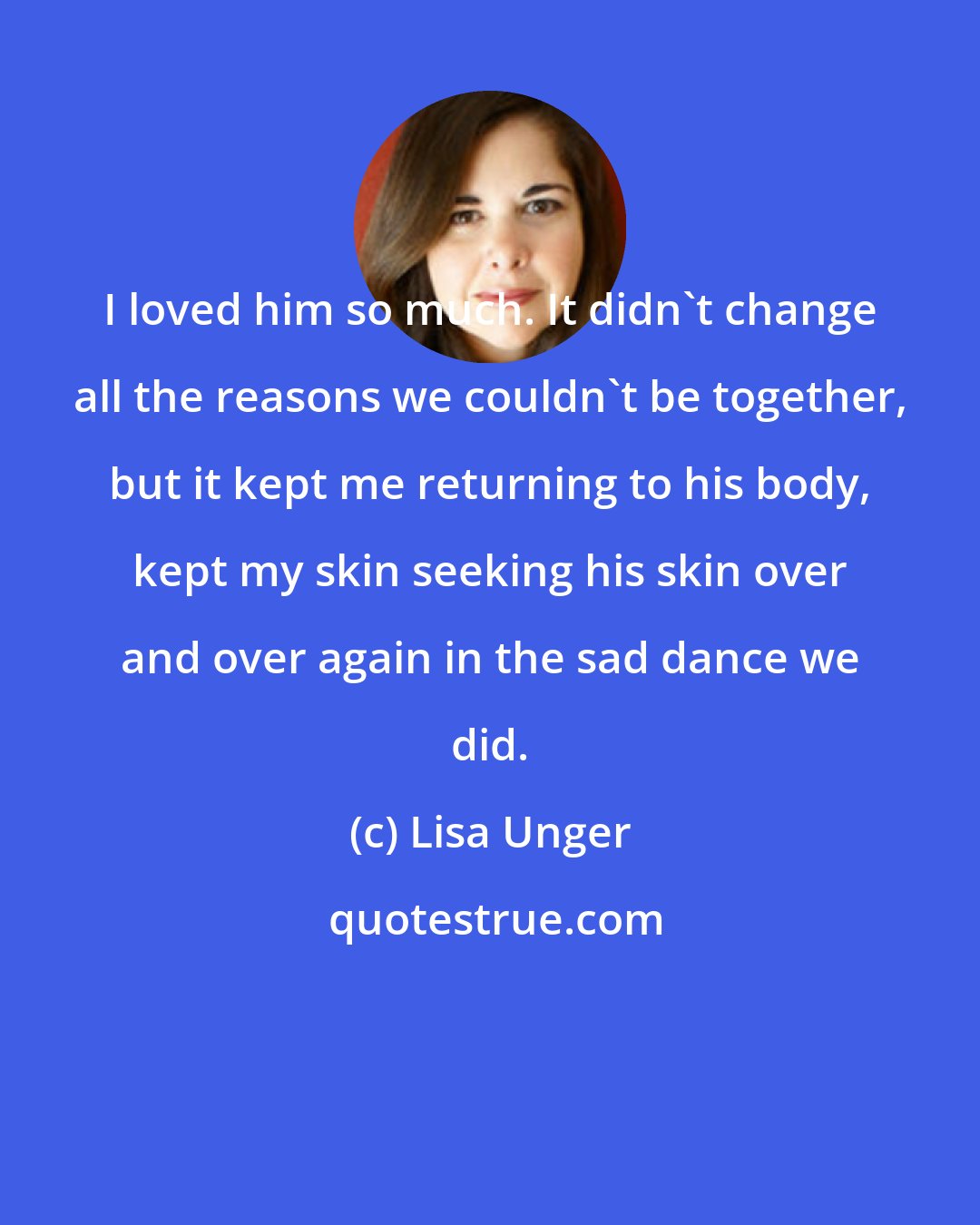 Lisa Unger: I loved him so much. It didn't change all the reasons we couldn't be together, but it kept me returning to his body, kept my skin seeking his skin over and over again in the sad dance we did.