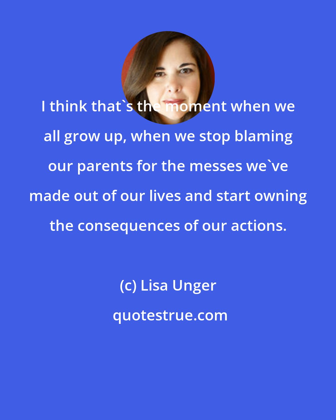 Lisa Unger: I think that's the moment when we all grow up, when we stop blaming our parents for the messes we've made out of our lives and start owning the consequences of our actions.