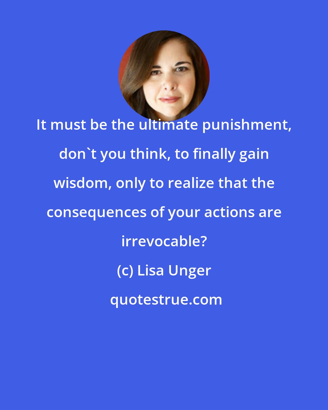 Lisa Unger: It must be the ultimate punishment, don't you think, to finally gain wisdom, only to realize that the consequences of your actions are irrevocable?