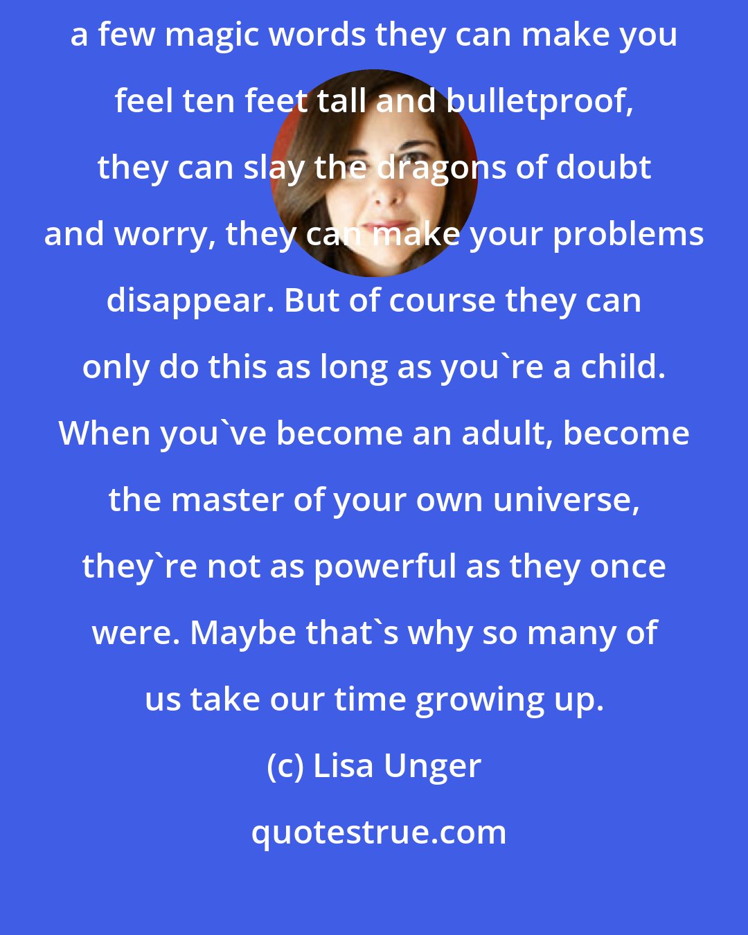 Lisa Unger: It's a little known fact, but parents are like superheroes. With just a few magic words they can make you feel ten feet tall and bulletproof, they can slay the dragons of doubt and worry, they can make your problems disappear. But of course they can only do this as long as you're a child. When you've become an adult, become the master of your own universe, they're not as powerful as they once were. Maybe that's why so many of us take our time growing up.