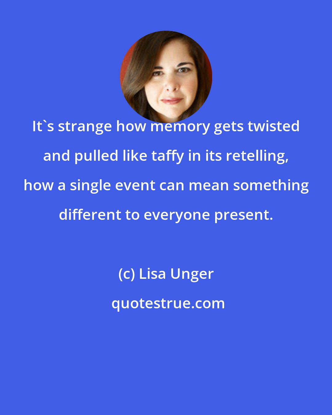 Lisa Unger: It's strange how memory gets twisted and pulled like taffy in its retelling, how a single event can mean something different to everyone present.