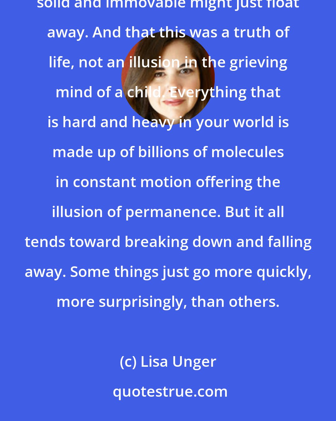 Lisa Unger: It was a strange lightness, a drifting feeling. Zero gravity. I understood that everything that once seemed solid and immovable might just float away. And that this was a truth of life, not an illusion in the grieving mind of a child. Everything that is hard and heavy in your world is made up of billions of molecules in constant motion offering the illusion of permanence. But it all tends toward breaking down and falling away. Some things just go more quickly, more surprisingly, than others.