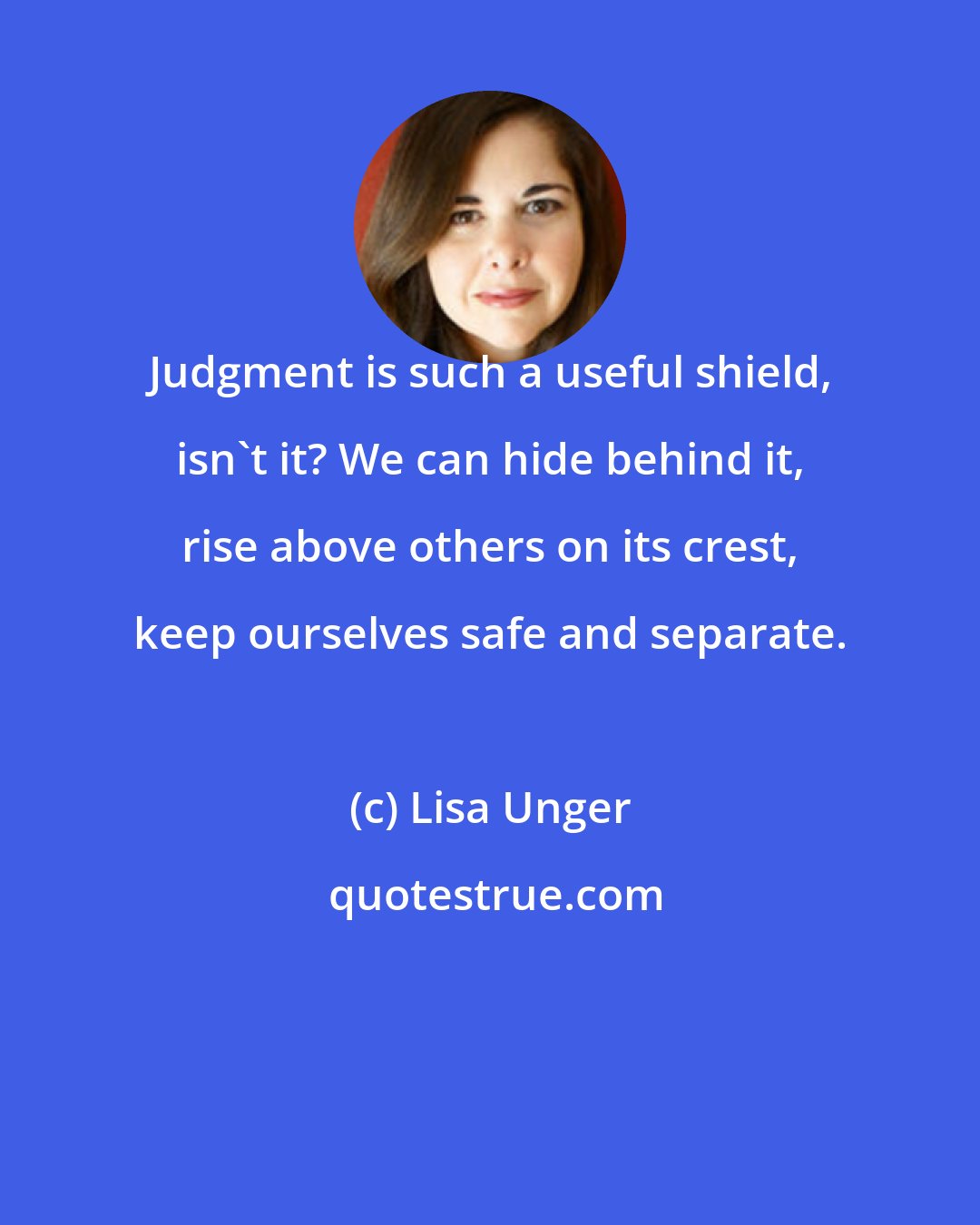 Lisa Unger: Judgment is such a useful shield, isn't it? We can hide behind it, rise above others on its crest, keep ourselves safe and separate.