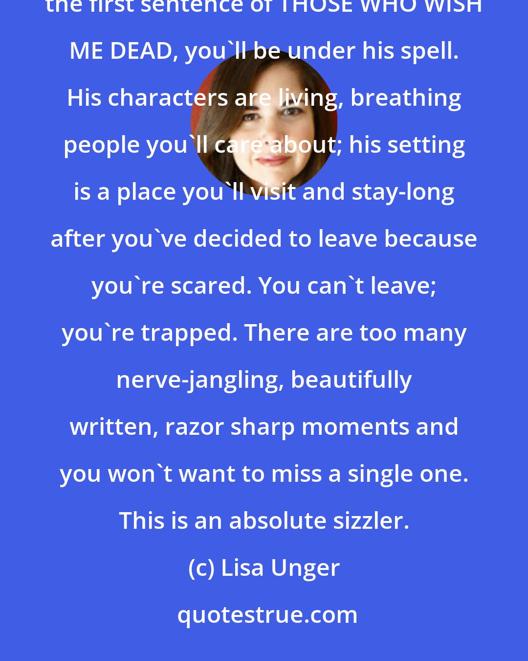 Lisa Unger: Michael Koryta is that rare author who is at once a compelling story teller and a fantastic writer. From the first sentence of THOSE WHO WISH ME DEAD, you'll be under his spell. His characters are living, breathing people you'll care about; his setting is a place you'll visit and stay-long after you've decided to leave because you're scared. You can't leave; you're trapped. There are too many nerve-jangling, beautifully written, razor sharp moments and you won't want to miss a single one. This is an absolute sizzler.