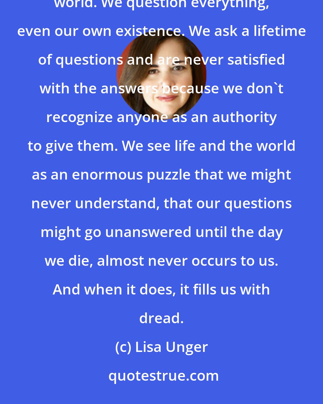 Lisa Unger: Others of us are lost. We're forever seeking. We torture ourselves with philosophies and ache to see the world. We question everything, even our own existence. We ask a lifetime of questions and are never satisfied with the answers because we don't recognize anyone as an authority to give them. We see life and the world as an enormous puzzle that we might never understand, that our questions might go unanswered until the day we die, almost never occurs to us. And when it does, it fills us with dread.