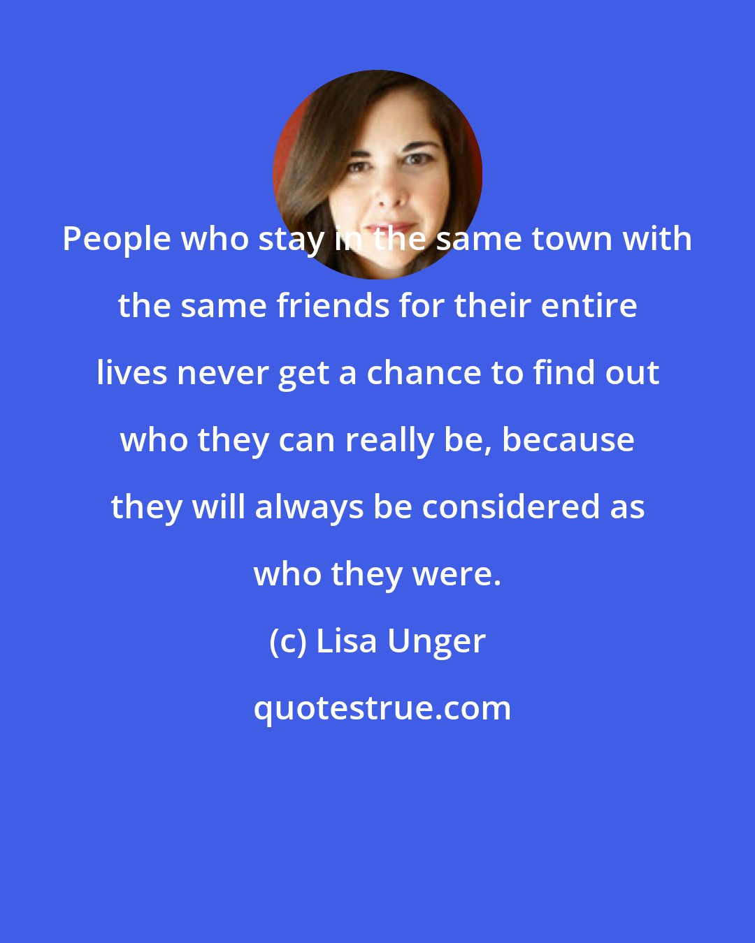 Lisa Unger: People who stay in the same town with the same friends for their entire lives never get a chance to find out who they can really be, because they will always be considered as who they were.