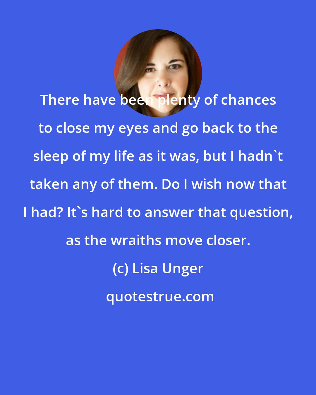 Lisa Unger: There have been plenty of chances to close my eyes and go back to the sleep of my life as it was, but I hadn't taken any of them. Do I wish now that I had? It's hard to answer that question, as the wraiths move closer.