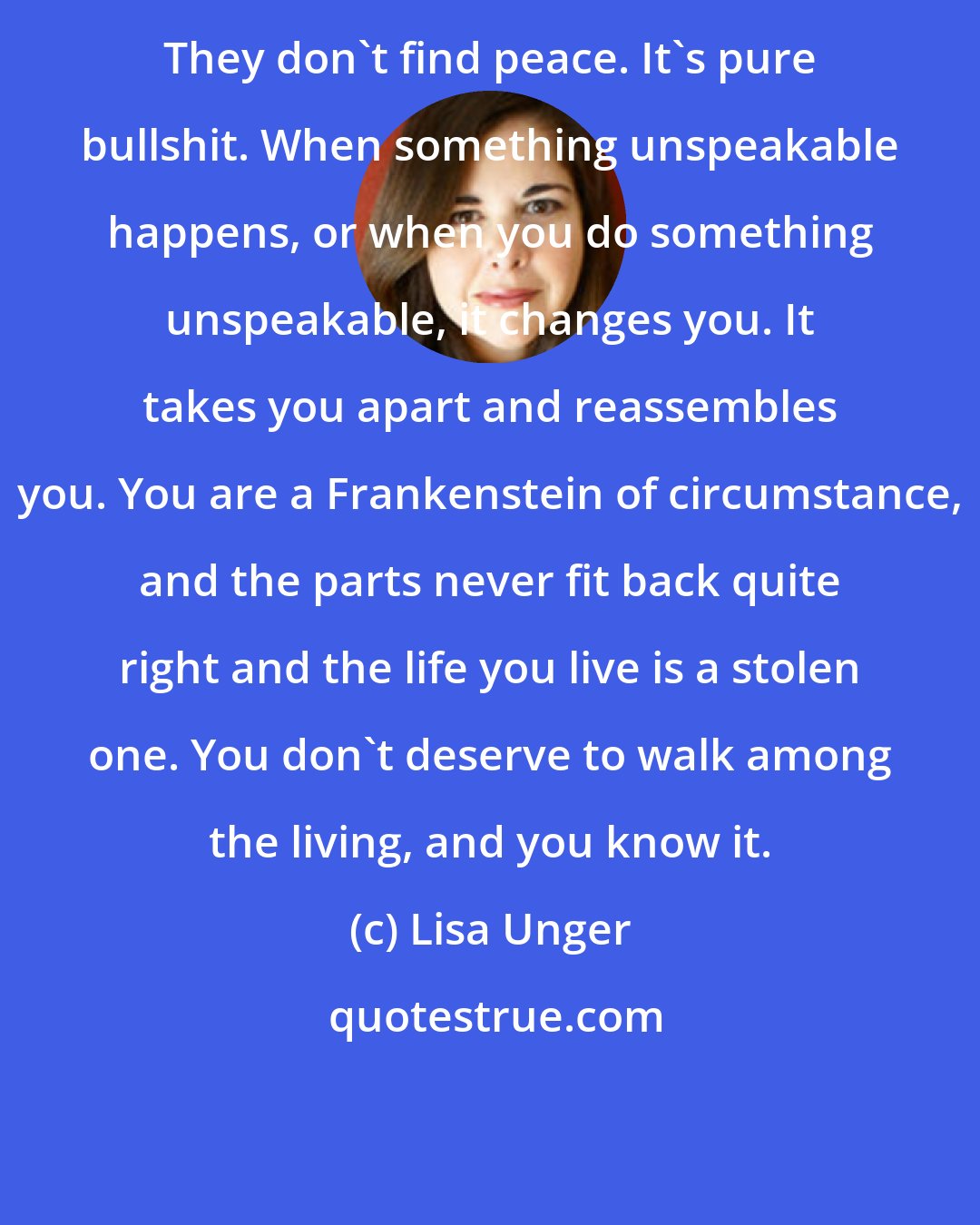 Lisa Unger: They don't find peace. It's pure bullshit. When something unspeakable happens, or when you do something unspeakable, it changes you. It takes you apart and reassembles you. You are a Frankenstein of circumstance, and the parts never fit back quite right and the life you live is a stolen one. You don't deserve to walk among the living, and you know it.