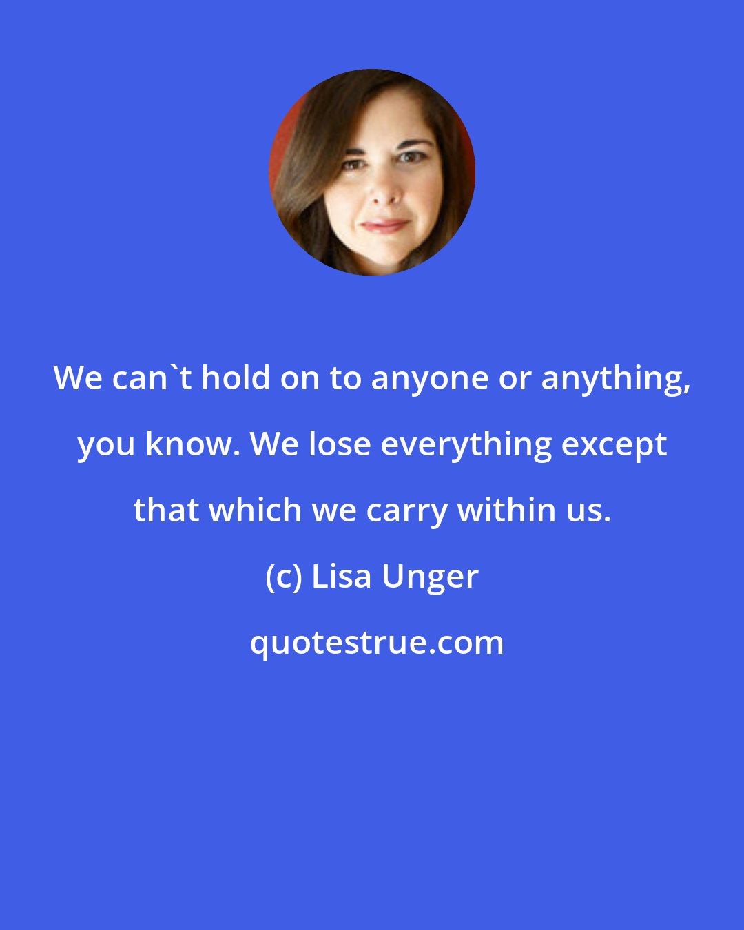 Lisa Unger: We can't hold on to anyone or anything, you know. We lose everything except that which we carry within us.