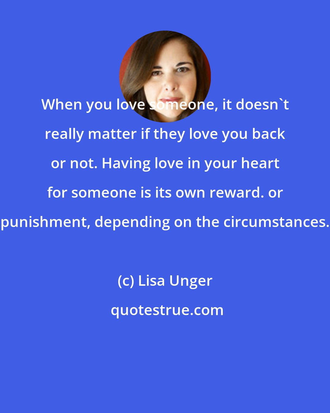 Lisa Unger: When you love someone, it doesn't really matter if they love you back or not. Having love in your heart for someone is its own reward. or punishment, depending on the circumstances.