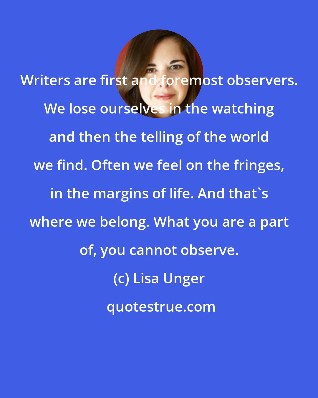 Lisa Unger: Writers are first and foremost observers. We lose ourselves in the watching and then the telling of the world we find. Often we feel on the fringes, in the margins of life. And that's where we belong. What you are a part of, you cannot observe.