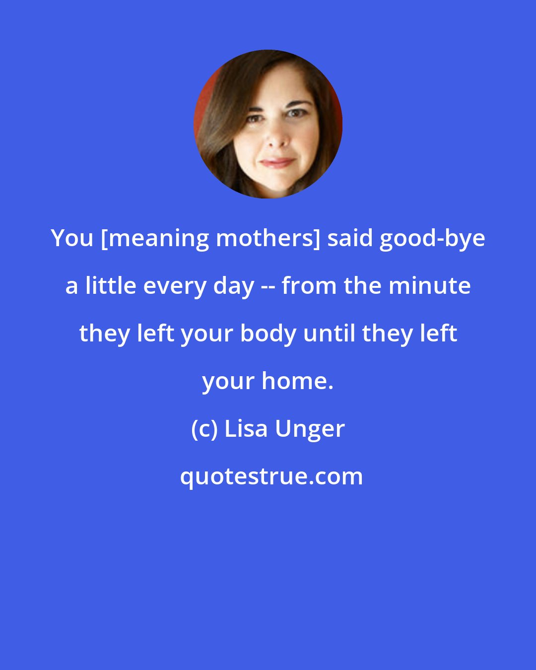 Lisa Unger: You [meaning mothers] said good-bye a little every day -- from the minute they left your body until they left your home.