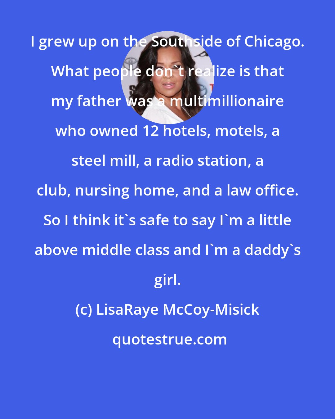 LisaRaye McCoy-Misick: I grew up on the Southside of Chicago. What people don't realize is that my father was a multimillionaire who owned 12 hotels, motels, a steel mill, a radio station, a club, nursing home, and a law office. So I think it's safe to say I'm a little above middle class and I'm a daddy's girl.
