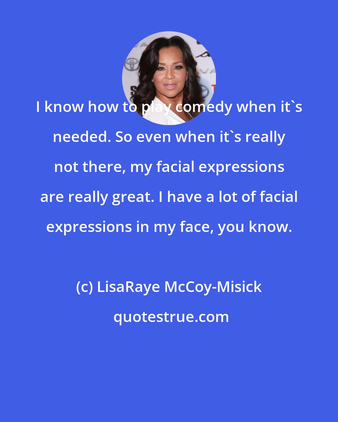 LisaRaye McCoy-Misick: I know how to play comedy when it's needed. So even when it's really not there, my facial expressions are really great. I have a lot of facial expressions in my face, you know.