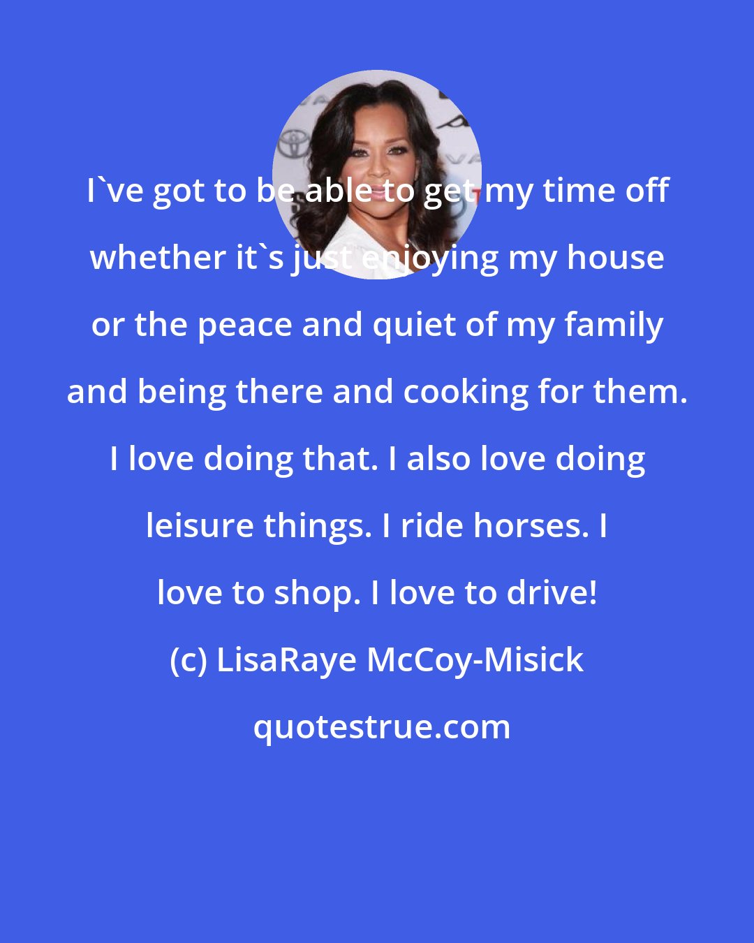 LisaRaye McCoy-Misick: I've got to be able to get my time off whether it's just enjoying my house or the peace and quiet of my family and being there and cooking for them. I love doing that. I also love doing leisure things. I ride horses. I love to shop. I love to drive!