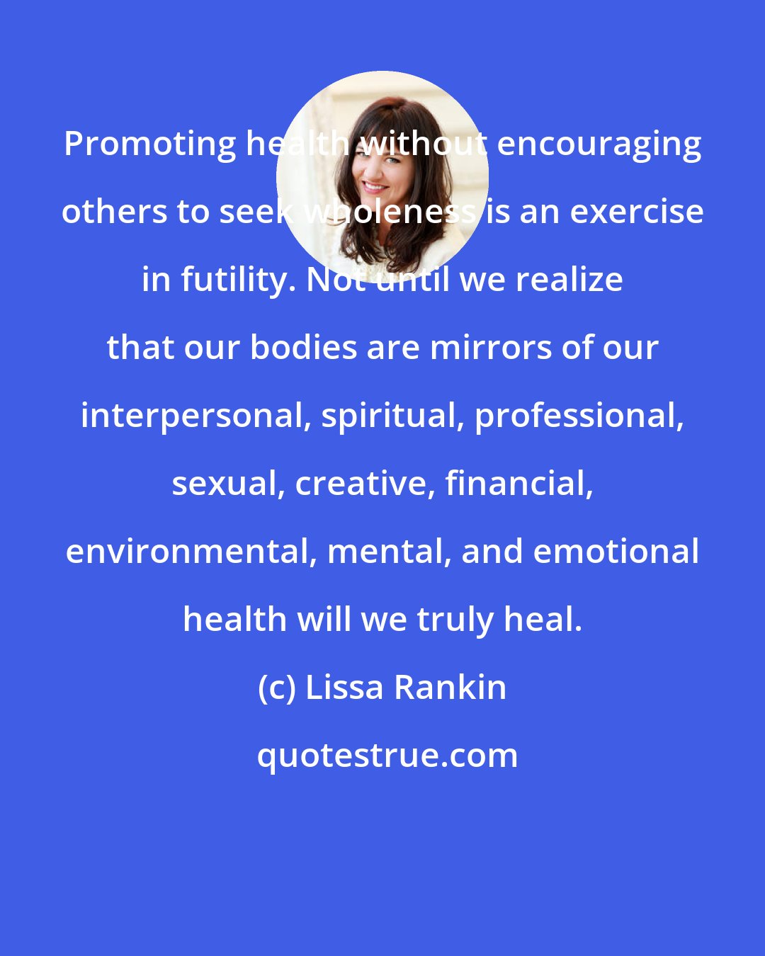 Lissa Rankin: Promoting health without encouraging others to seek wholeness is an exercise in futility. Not until we realize that our bodies are mirrors of our interpersonal, spiritual, professional, sexual, creative, financial, environmental, mental, and emotional health will we truly heal.