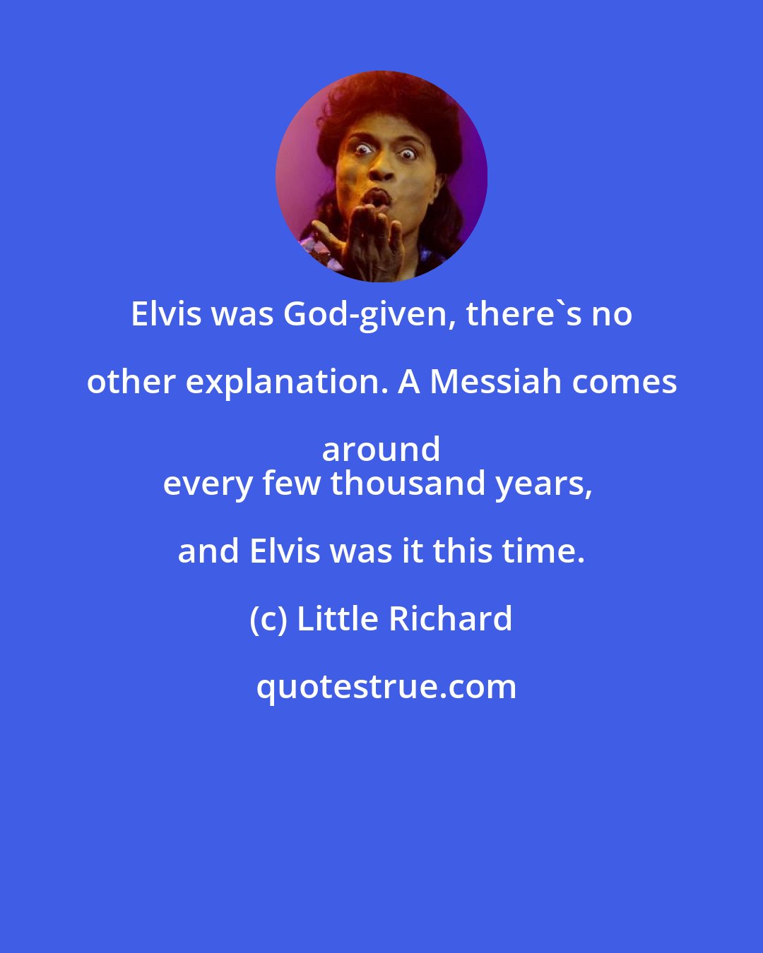 Little Richard: Elvis was God-given, there's no other explanation. A Messiah comes around 
every few thousand years, and Elvis was it this time.