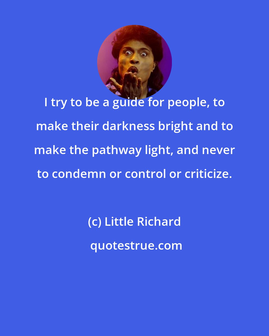 Little Richard: I try to be a guide for people, to make their darkness bright and to make the pathway light, and never to condemn or control or criticize.