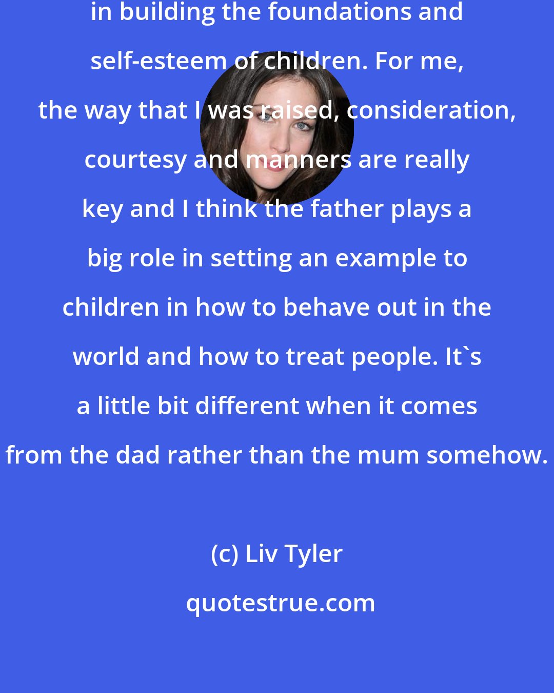 Liv Tyler: Fathers are very, very important in building the foundations and self-esteem of children. For me, the way that I was raised, consideration, courtesy and manners are really key and I think the father plays a big role in setting an example to children in how to behave out in the world and how to treat people. It's a little bit different when it comes from the dad rather than the mum somehow.