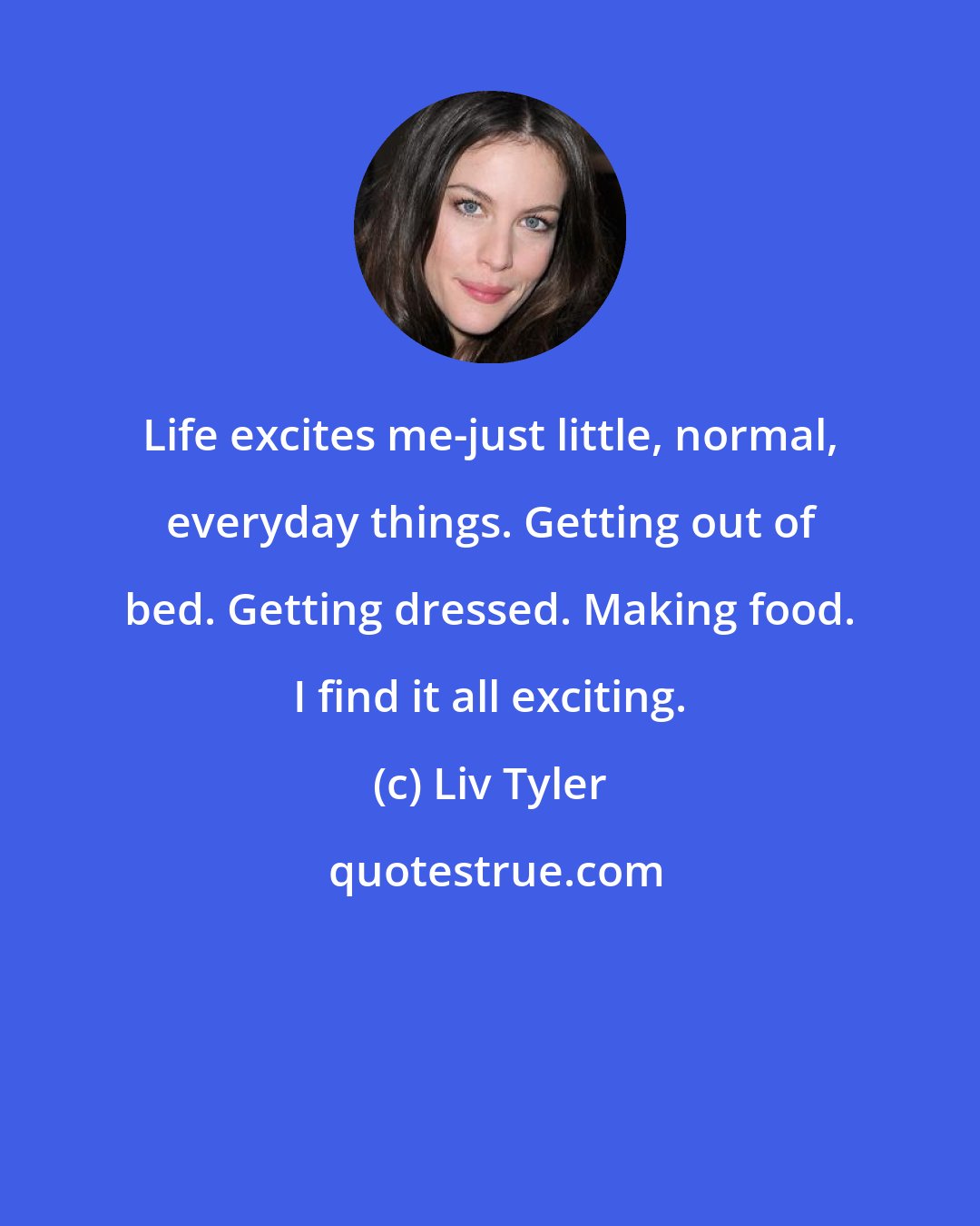 Liv Tyler: Life excites me-just little, normal, everyday things. Getting out of bed. Getting dressed. Making food. I find it all exciting.