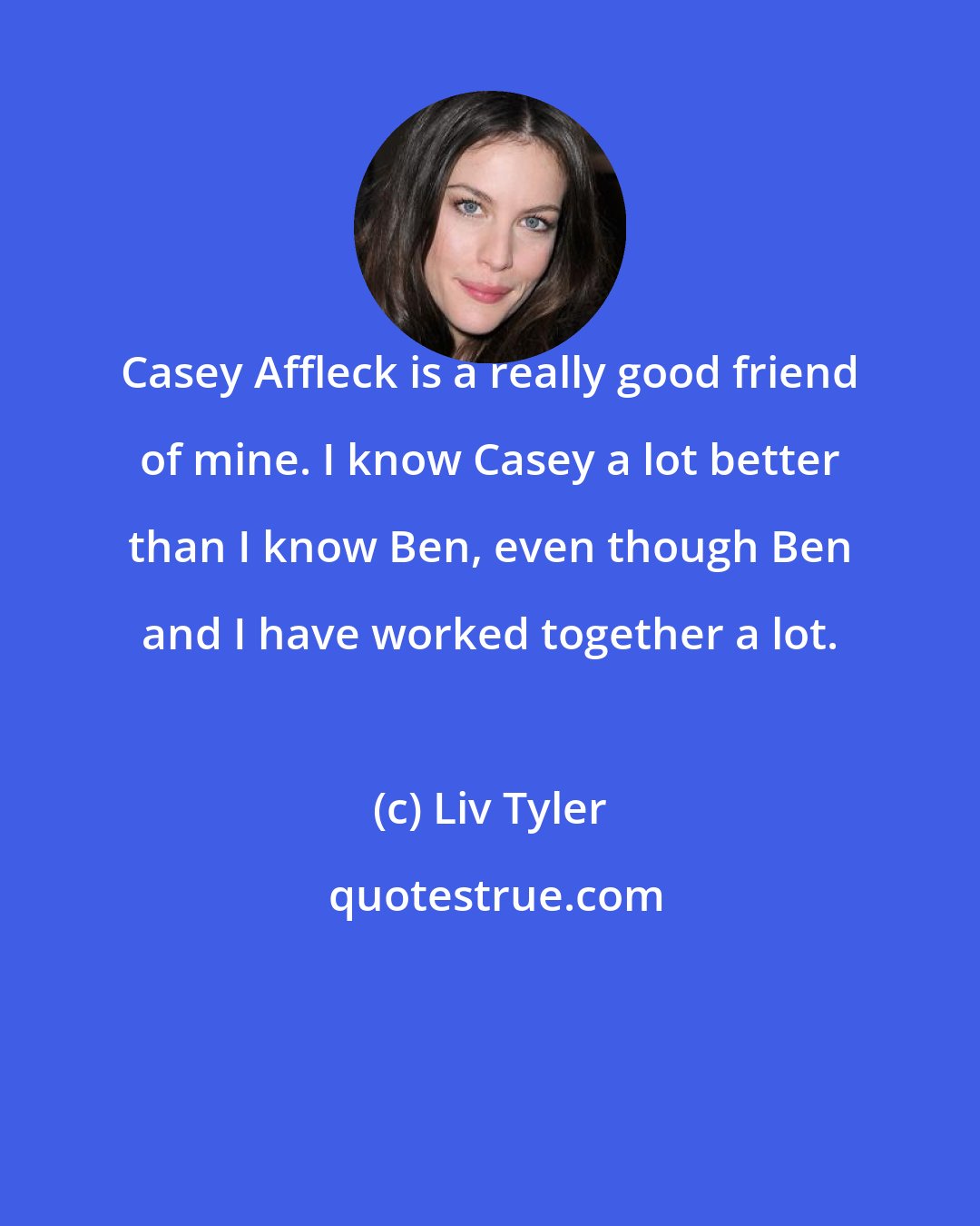 Liv Tyler: Casey Affleck is a really good friend of mine. I know Casey a lot better than I know Ben, even though Ben and I have worked together a lot.