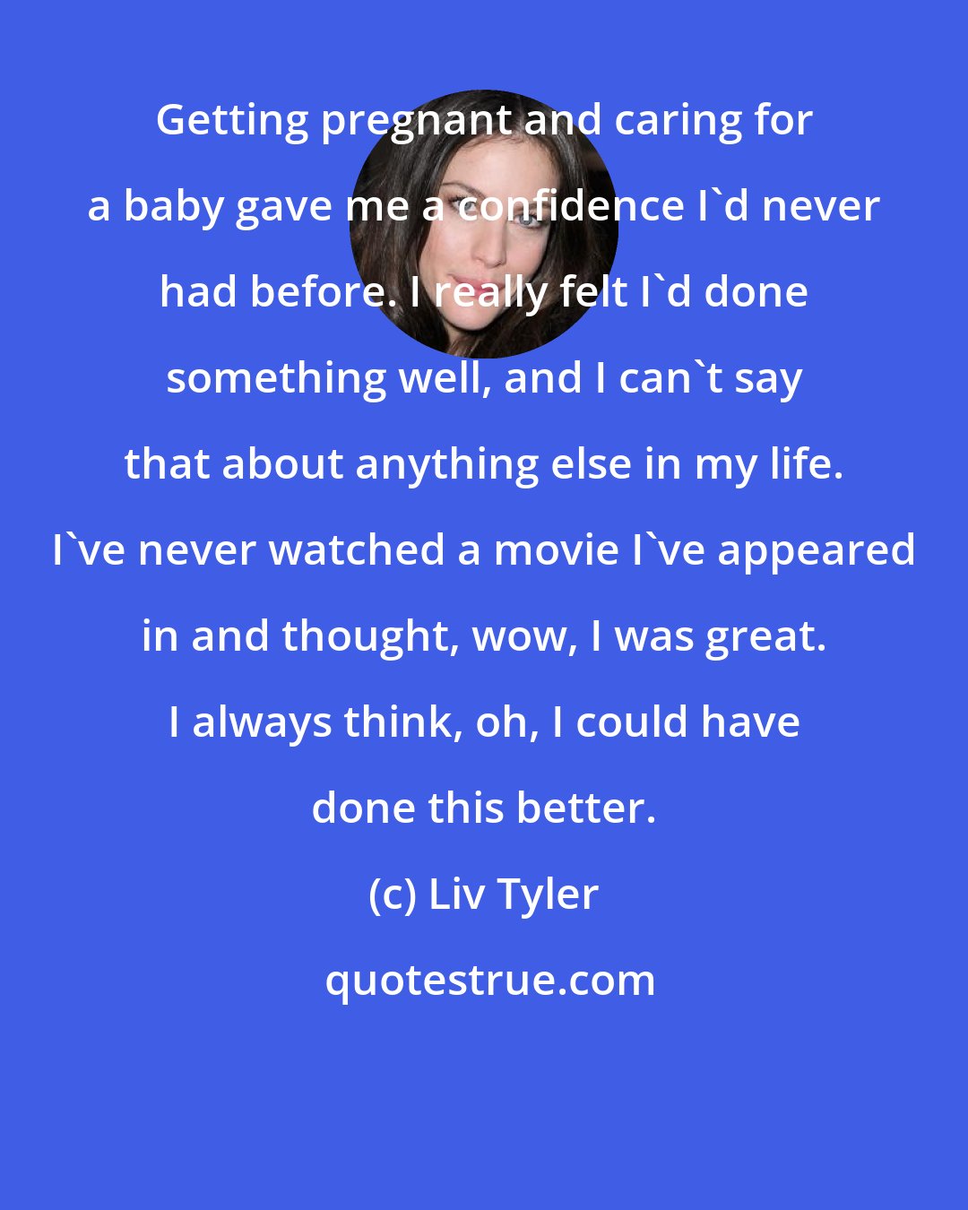 Liv Tyler: Getting pregnant and caring for a baby gave me a confidence I'd never had before. I really felt I'd done something well, and I can't say that about anything else in my life. I've never watched a movie I've appeared in and thought, wow, I was great. I always think, oh, I could have done this better.