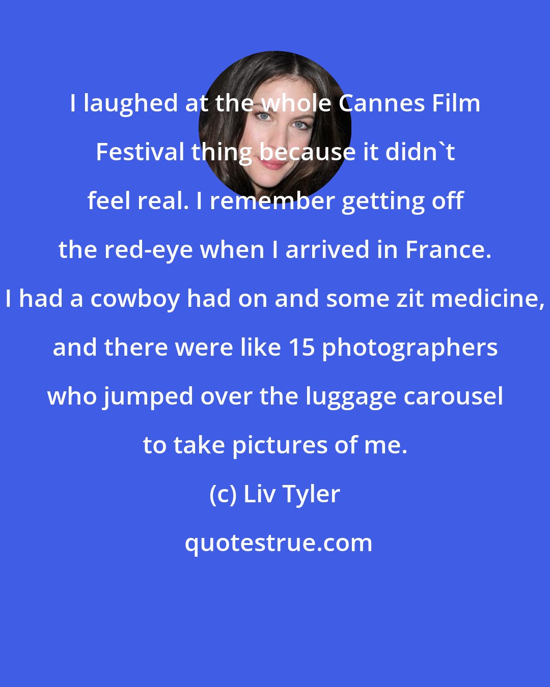 Liv Tyler: I laughed at the whole Cannes Film Festival thing because it didn't feel real. I remember getting off the red-eye when I arrived in France. I had a cowboy had on and some zit medicine, and there were like 15 photographers who jumped over the luggage carousel to take pictures of me.