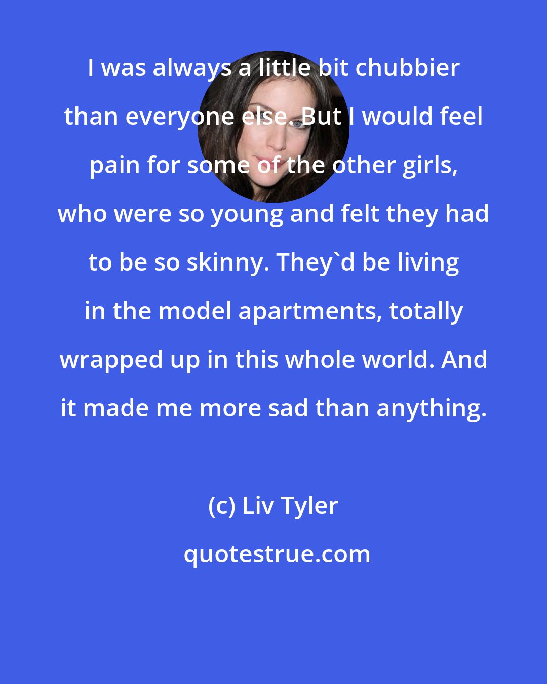 Liv Tyler: I was always a little bit chubbier than everyone else. But I would feel pain for some of the other girls, who were so young and felt they had to be so skinny. They'd be living in the model apartments, totally wrapped up in this whole world. And it made me more sad than anything.